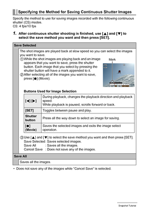 Page 4444Snapshot Tutorial
Specify the method to use for saving images recorded with the following continuous 
shutter (CS) modes.
CS: 4 fps/10 fps
1.After continuous shutter shooting is finished, use [8] and [2] to 
select the save method you want and then press [SET].
• Does not save any of the images while “Cancel Save” is selected.
Specifying the Method for Saving Continuous Shutter Images
Save Selected
The shot images are played back at slow speed so you can select the images 
you want to save.
1While the...