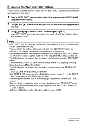 Page 6060Using BEST SHOT
You can save up to 999 camera setups as user BEST SHOT scenes for instant recall 
whenever you need them.
1.On the BEST SHOT scene menu, select the scene named BEST SHOT 
(Register User Scene).
2.Use [4] and [6] to select the snapshot or movie whose setup you want 
to save.
3.Use [8] and [2] to select “Save”, and then press [SET].
Your BEST SHOT scene will be assigned the name “Recall User Scene”, along 
with a scene number.
NOTE
• BEST SHOT snapshot scenes can be used for snapshots...