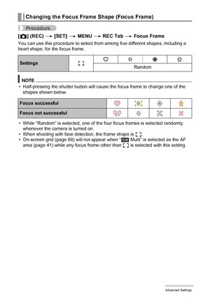 Page 6969Advanced Settings
Procedure
[r] (REC) * [SET] * MENU * REC Tab * Focus Frame
You can use this procedure to select from among five different shapes, including a 
heart shape, for the focus frame.
NOTE
• Half-pressing the shutter button will cause the focus frame to change one of the 
shapes shown below.
• While “Random” is selected, one of the four focus frames is selected randomly 
whenever the camera is turned on.
• When shooting with face detection, the frame shape is ß.
• On-screen grid (page 68)...