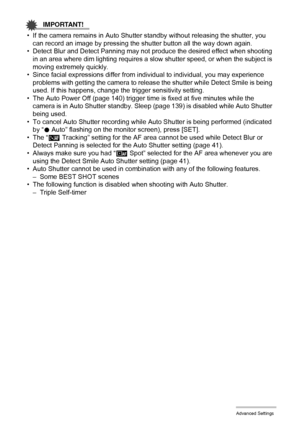 Page 7373Advanced Settings
IMPORTANT!
• If the camera remains in Auto Shutter standby without releasing the shutter, you 
can record an image by pressing the shutter button all the way down again.
• Detect Blur and Detect Panning may not produce the desired effect when shooting 
in an area where dim lighting requires a slow shutter speed, or when the subject is 
moving extremely quickly.
• Since facial expressions differ from individual to individual, you may experience 
problems with getting the camera to...