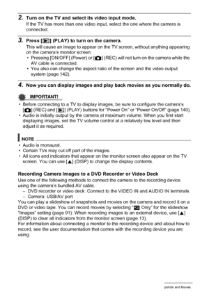 Page 8888Viewing Snapshots and Movies
2.Turn on the TV and select its video input mode.
If the TV has more than one video input, select the one where the camera is 
connected.
3.Press [p] (PLAY) to turn on the camera.
This will cause an image to appear on the TV screen, without anything appearing 
on the camera’s monitor screen.
• Pressing [ON/OFF] (Power) or [r] (REC) will not turn on the camera while the 
AV cable is connected.
• You also can change the aspect ratio of the screen and the video output 
system...