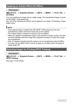 Page 9494Other Playback Functions (PLAY)
Procedure
[p] (PLAY) * Snapshot Screen * [SET] * MENU * PLAY Tab * 
Art Effect
You can transform an image into an artistic image. The transformed image is saved 
as 3M (2048x1536 pixels) size.
Any one of the following art effects can be applied to an image: Oil Painting, Crayon, 
Water Color.
NOTE
• If the original image is smaller than 3M (2048x1536 pixels) size, the new 
(transformed) version will be the same size as the original.
• The original image is retained in...