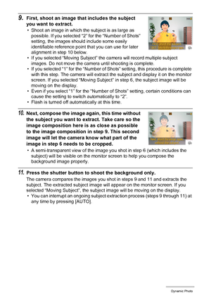 Page 103103Dynamic Photo
9.First, shoot an image that includes the subject 
you want to extract.
• Shoot an image in which the subject is as large as 
possible. If you selected “2” for the “Number of Shots” 
setting, the images should include some easily 
identifiable reference point that you can use for later 
alignment in step 10 below.
• If you selected “Moving Subject” the camera will record multiple subject 
images. Do not move the camera until shooting is complete.
• If you selected “1” for the “Number of...