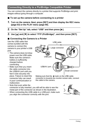 Page 109109Printing
You can connect the camera directly to a printer that supports PictBridge and print 
images without going through a computer.
.To set up the camera before connecting to a printer
1.Turn on the camera. Next, press [SET] and then display the REC menu 
(page 63) or the PLAY menu (page 90).
2.On the “Set Up” tab, select “USB” and then press [6].
3.Use [8] and [2] to select “PTP (PictBridge)”, and then press [SET].
.Connecting the Camera to a Printer
Use the USB cable that 
comes bundled with the...