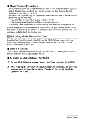 Page 120120Using the Camera with a Computer
.Movie Playback Precautions
• Be sure to move the movie data to the hard disk of your computer before trying to 
play it. Proper movie playback may not be possible for data accessed over a 
network, from a memory card, etc.
• Proper movie playback may not be possible on some computers. If you experience 
problems, try the following.
– Try recording movies with a quality setting of “STD”.
– Try upgrading Windows Media Player to the latest version.
– Quit any other...