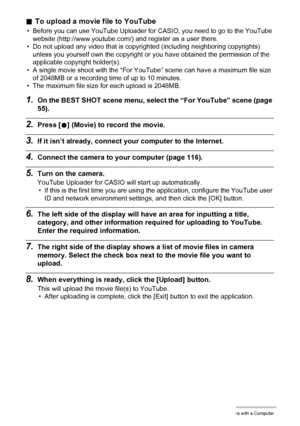 Page 121121Using the Camera with a Computer
.To upload a movie file to YouTube
• Before you can use YouTube Uploader for CASIO, you need to go to the YouTube 
website (http://www.youtube.com/) and register as a user there.
• Do not upload any video that is copyrighted (including neighboring copyrights) 
unless you yourself own the copyright or you have obtained the permission of the 
applicable copyright holder(s).
• A single movie shoot with the “For YouTube” scene can have a maximum file size 
of 2048MB or a...