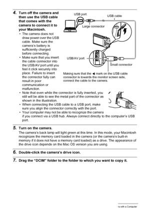 Page 126126Using the Camera with a Computer
4.Turn off the camera and 
then use the USB cable 
that comes with the 
camera to connect it to 
your Macintosh.
• The camera does not 
draw power over the USB 
cable. Make sure the 
camera’s battery is 
sufficiently charged 
before connecting.
• Make sure that you insert 
the cable connector into 
the USB/AV port until you 
feel it click securely into 
place. Failure to insert 
the connector fully can 
result in poor 
communication or 
malfunction.
• Note that even...