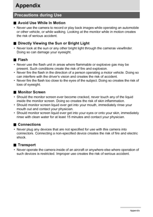 Page 145145Appendix
Appendix
.Avoid Use While In Motion
• Never use the camera to record or play back images while operating an automobile 
or other vehicle, or while walking. Looking at the monitor while in motion creates 
the risk of serious accident.
.Directly Viewing the Sun or Bright Light
• Never look at the sun or any other bright light through the cameras viewfinder. 
Doing so can damage your eyesight.
.Flash
• Never use the flash unit in areas where flammable or explosive gas may be 
present. Such...