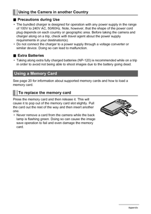 Page 154154Appendix
.Precautions during Use
• The bundled charger is designed for operation with any power supply in the range 
of 100V to 240V AC, 50/60Hz. Note, however, that the shape of the power cord 
plug depends on each country or geographic area. Before taking the camera and 
charger along on a trip, check with travel agent about the power supply 
requirements in your destination(s).
• Do not connect the charger to a power supply through a voltage converter or 
similar device. Doing so can lead to...