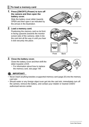 Page 2121Quick Start Basics
1.Press [ON/OFF] (Power) to turn off 
the camera and then open the 
battery cover.
Slide the battery cover slider towards 
OPEN and then open it as indicated by 
the arrows in the illustration.
2.Load a memory card.
Positioning the memory card so its front 
is facing upwards (towards the monitor 
screen side of the camera), slide it into 
the card slot all the way in until you hear 
it click securely into place.
3.Close the battery cover.
Close the battery cover and then shift the...