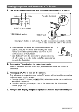 Page 8888Viewing Snapshots and Movies
1.Use the AV cable that comes with the camera to connect it to the TV.
• Make sure that you insert the cable connector into the 
USB/AV port until you feel it click securely into place. 
Failure to insert the connector fully can result in poor 
communication or malfunction.
• Note that even while the connector is fully inserted, you 
still will be able to see the metal part of the connector as 
shown in the illustration.
2.Turn on the TV and select its video input mode.
If...