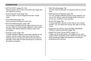 Page 11INTRODUCTION
11
MOTION PRINT (pages 98, 130)
Capture frames from a movie and create still images that
are suitable for printing.
Audio Snapshot mode (page 102)
Use this mode to record snapshots that also include
audio.
Voice Recording (page 104)
Quick and easy recording of voice input.
Real-time RGB histogram (page 106)
An on-screen histogram lets you adjust exposure as you
view the effect on overall image brightness, which makes
shooting under difficult lighting conditions easier than
ever before....