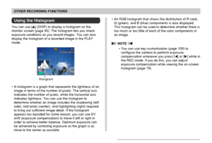 Page 106106
OTHER RECORDING FUNCTIONS
Using the Histogram
You can use [] (DISP) to display a histogram on the
monitor screen (page 30). The histogram lets you check
exposure conditions as you record images. You can also
display the histogram of a recorded image in the PLAY
mode.
Histogram
• A histogram is a graph that represents the lightness of an
image in terms of the number of pixels. The vertical axis
indicates the number of pixels, while the horizontal axis
indicates lightness. You can use the histogram...