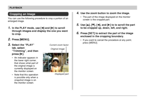 Page 124124
PLAYBACK
Cropping an Image
You can use the following procedure to crop a portion of an
enlarged image.
1.In the PLAY mode, use [] and [] to scroll
through images and display the one you want
to crop.
2.Press [MENU].
3.Select the “PLAY”
tab, select
“Trimming”, and then
press [].
• An indicator appears in
the lower right corner,
that shows what part of
the original image is
currently displayed on
the monitor screen.
• Note that this operation
is possible only when a
snapshot image is on
the monitor...