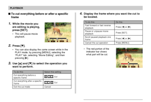 Page 127127
PLAYBACK
To do this:
Cut everything before a
specific frame
Cut everything after a specific
frame
Exit the cut mode
Select this setting:
 Cut
 Cut
Cancel
To cut everything before or after a specific
frame
1.While the movie you
are editing is playing,
press [SET].
• This will pause movie
playback.
2.Press [].
• You can also display the same screen while in the
PLAY mode, by pressing [MENU], selecting the
“PLAY” tab, selecting “Movie Editing”, and then
pressing [].
3.Use [] and [] to select the...