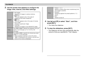 Page 134134
PLAYBACK
3.Use the screen that appears to configure the
image, time, interval, and effect settings.
Images
Time
Interval• All Images
Displays all images in camera memory.
•
 OnIy
This icon appears only in the case of
snapshots and audio snapshots.
•
 OnIy
This icon appears only in the case of movies.
• One Image
Displays a particular image.
• Favorites
Displays all images in the FAVORITE folder.
Use [] and [] to specify the playback time you
want (1 to 5 minutes, or 10, 15, 30, or 60
minutes).
Use...
