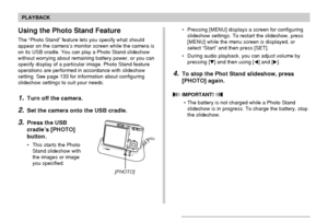 Page 136136
PLAYBACK
Using the Photo Stand Feature
The “Photo Stand” feature lets you specify what should
appear on the camera’s monitor screen while the camera is
on its USB cradle. You can play a Photo Stand slideshow
without worrying about remaining battery power, or you can
specify display of a particular image. Photo Stand feature
operations are performed in accordance with slideshow
setting. See page 133 for information about configuring
slideshow settings to suit your needs.
1.Turn off the camera.
2.Set...