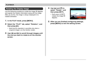 Page 137137
PLAYBACK
Rotating the Display Image
Use the following procedure to rotate the image 90 degrees
and register the rotation information along with the image.
After you do this, the image is always displayed in its
rotated orientation.
1.In the PLAY mode, press [MENU].
2.Select the “PLAY” tab, select “Rotation”, and
then press [].
• Note that this operation is possible only when a
snapshot image is on the monitor screen.
3.Use [] and [] to scroll through images until
the one you want to rotate is on...