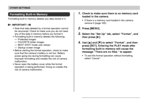 Page 162OTHER SETTINGS
162
Formatting Built-in Memory
Formatting built-in memory deletes any data stored in it.
 IMPORTANT! 
•Note that data deleted by a format operation cannot
be recovered. Check to make sure you do not need
any of the data in memory before you format it.
•Formatting built-in memory deletes the following.
—Protected images
—FAVORITE folder images
—BEST SHOT mode user setups
—Startup screen image
•Before starting the format operation, check to make
sure that the camera’s battery is not low....