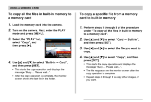 Page 168USING A MEMORY CARD
168
To copy all the files in built-in memory to
a memory card
1.Load the memory card into the camera.
2.Turn on the camera. Next, enter the PLAY
mode and press [MENU].
3.Select the “PLAY” tab,
select “Copy”, and
then press [].
4.Use [] and [] to select “Built-in  Card”,
and then press [SET].
•This starts the copy operation and displays the
message “Busy.... Please wait...”.
•After the copy operation is complete, the monitor
screen shows the last file in the folder.
To copy a...