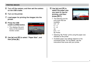 Page 176PRINTING IMAGES
176
5.Turn off the camera, and then set the camera
on the USB cradle.
6.Turn on the printer.
7.Load paper for printing the images into the
printer.
8.Press the USB
cradle’s [USB] button.
•This displays the print
menu on the camera’s
monitor screen.
9.Use [] and [] to select “Paper Size”, and
then press [].
10.Use [] and [] to
select the paper size
you want to use for
printing, and then
press [SET].
•The following are the
print sizes that are
available.
3.5˝ ×
 5˝
5˝ ×
 7˝
4˝ ×
 6˝...