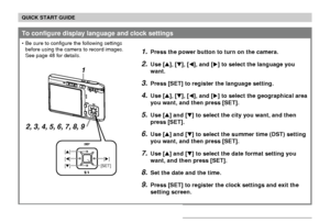 Page 19QUICK START GUIDE
19
1.Press the power button to turn on the camera.
2.Use [], [], [], and [] to select the language you
want.
3.Press [SET] to register the language setting.
4.Use [], [], [], and [] to select the geographical area
you want, and then press [SET].
5.Use [] and [] to select the city you want, and then
press [SET].
6.Use [] and [] to select the summer time (DST) setting
you want, and then press [SET].
7.Use [] and [] to select the date format setting you
want, and then press...