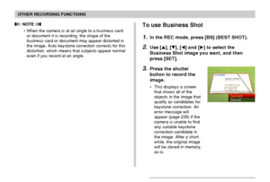 Page 9393
OTHER RECORDING FUNCTIONS
 NOTE 
• When the camera is at an angle to a business card
or document it is recording, the shape of the
business card or document may appear distorted in
the image. Auto keystone correction corrects for this
distortion, which means that subjects appear normal
even if you record at an angle.To use Business Shot
1.In the REC mode, press [BS] (BEST SHOT).
2.Use [], [], [] and [] to select the
Business Shot image you want, and then
press [SET].
3.Press the shutter
button to...