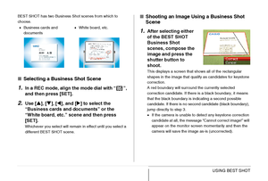 Page 104
104USING BEST SHOT
BEST SHOT has two Business Shot scenes from which to 
choose.
■Selecting a Business Shot Scene
1.In a REC mode, align the mode dial with “ ”, 
and then press [SET].
2.Use [ S], [ T], [ W], and [ X] to select the 
“Business cards and documents” or the 
“White board, etc.” scene and then press 
[SET].
Whichever you select will remain in effect until you select a 
different BEST SHOT scene.
■ Shooting an Image Us ing a Business Shot 
Scene
1.After selecting either 
of the BEST SHOT...