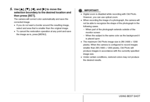 Page 108
108USING BEST SHOT
5.Use [S], [ T], [ W], and [ X] to move the 
selection boundary to the desired location and 
then press [SET].
The camera will correct color automatically and save the 
corrected image.
• If you do not want a border around the resulting image, 
select and area that is smaller than the original image.
• To cancel the restoration operation at any point and save 
the image as-is, press [MENU].
IMPORTANT!
•Digital zoom is disabled while recording with Old Photo. 
However, you can use...