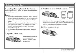 Page 13
13QUICK START BASICS
(page 46)
■Loading a Memory Card into the CameraWhen a memory card is loaded, the camera stores images you 
shoot on the card.
NOTE•Though the camera has built-in memory, using a memory 
card provides additional capacity you can use to store more 
images, high-quality and large-size images, and longer 
movies.
• The camera will store images in its built-in memory if there 
is no memory card loaded. If you prefer to use built-in 
memory, skip this procedure and go to “Shooting a...