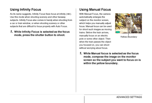 Page 121
121ADVANCED SETTINGS
Using Infinity Focus
As its name suggests, Infinity Focus fixes focus at infinity ( ). 
Use this mode when shooting scenery and other faraway 
subjects. Infinity Focus also comes in handy when shooting from 
a car or train window, or when shooting scenery or other 
subjects that are difficult to focus properly with Auto Focus.
1.While Infinity Focus is selected as the focus 
mode, press the shutter button to shoot.
Using Manual Focus
With Manual Focus, the camera 
automatically...