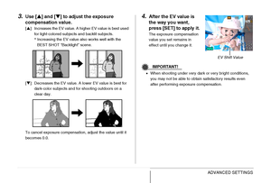 Page 127
127ADVANCED SETTINGS
3.Use [S] and [ T] to adjust the exposure 
compensation value.
[ S ]: Increases the EV value. A higher EV value is best used 
for light-colored subjects and backlit subjects.
*Increasing the EV value also works well with the 
BEST SHOT “Backlight” scene.
[ T ]: Decreases the EV value. A lower EV value is best for 
dark-color subjects and for shooting outdoors on a 
clear day.
To cancel exposure compensation, adjust the value until it 
becomes 0.0.
4.After the EV value is 
the way...