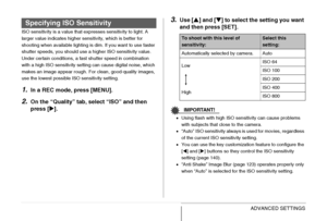 Page 131
131ADVANCED SETTINGS
ISO sensitivity is a value that expresses sensitivity to light. A 
larger value indicates higher sensitivity, which is better for 
shooting when available lighting is dim. If you want to use faster 
shutter speeds, you should use a higher ISO sensitivity value. 
Under certain conditions, a fast shutter speed in combination 
with a high ISO sensitivity setting can cause digital noise, which 
makes an image appear rough. For clean, good-quality images, 
use the lowest possible ISO...