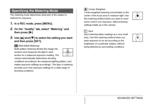 Page 132
132ADVANCED SETTINGS
The metering mode determines what part of the subject is 
metered for exposure.
1.In a REC mode, press [MENU].
2.On the “Quality” tab, select “Metering” and 
then press [X].
3.Use [ S] and [ T] to select the setting you want 
and then press [SET].
 Multi (Multi Metering)
Multi-pattern metering divides the image into 
sections and measures the light in each 
section for a balanced exposure reading. The 
camera automatically determines shooting 
conditions according to the measured...