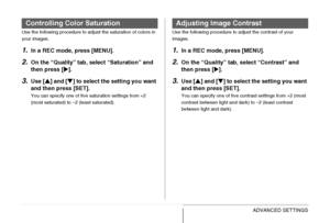 Page 136
136ADVANCED SETTINGS
Use the following procedure to adjust the saturation of colors in 
your images.
1.In a REC mode, press [MENU].
2.On the “Quality” tab, select “Saturation” and 
then press [X].
3.Use [ S] and [ T] to select the setting you want 
and then press [SET].
You can specify one of five saturation settings from +2 
(most saturated) to –2 (least saturated).
i
Use the following procedure to adjust the contrast of your 
images.
1.In a REC mode, press [MENU].
2.On the “Quality” tab,  select...