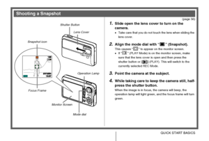 Page 15
15QUICK START BASICS
(page 56)
1.Slide open the lens cover to turn on the 
camera.
• Take care that you do not touch the lens when sliding the 
lens cover.
2.Align the mode dial with “ ” (Snapshot).
This causes “ ” to appear on the monitor screen.
•If “ ” (PLAY Mode) is on the monitor screen, make 
sure that the lens cover is open and then press the 
shutter button or [ ] (PLAY). This will switch to the 
currently selected REC Mode.
3.Point the camera at the subject.
4.While taking care to keep the...