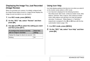 Page 142
142ADVANCED SETTINGS
Displaying the Image You Just Recorded 
(Image Review)
When you purchase your camera, it is initially configured with 
the Image Review feature turned on. Image Review displays the 
image you just recorded so you can check it.
1.In a REC mode, press [MENU].
2.On the “REC” tab, select “Review” and then 
press [X].
3.Use [ S] and [ T] to select the setting you want 
and then press [SET].
Using Icon Help
Icon help displays guidance text about an icon when you select it 
on the monitor...