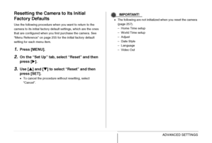 Page 145
145ADVANCED SETTINGS
Resetting the Camera to Its Initial 
Factory Defaults
Use the following procedure when you want to return to the 
camera to its initial factory default settings, which are the ones 
that are configured when you first purchase the camera. See 
“Menu Reference” on page 255 for the initial factory default 
setting for each menu item.
1.Press [MENU].
2.On the “Set Up” tab, select “Reset” and then 
press [X].
3.Use [ S] and [ T] to select “Reset” and then 
press [SET].
• To cancel the...