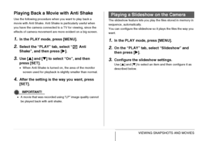 Page 150
150VIEWING SNAPSHOTS AND MOVIES
Playing Back a Movie with Anti Shake
Use the following procedure when you want to play back a 
movie with Anti Shake. Anti Shake is particularly useful when 
you have the camera connected to a TV for viewing, since the 
effects of camera movement are more evident on a big screen.
1.In the PLAY mode, press [MENU].
2.Select the “PLAY” tab, select “  Anti 
Shake”, and then press [X].
3.Use [ S] and [ T] to select “On”, and then 
press [SET].
• When Anti Shake is turned on,...