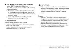 Page 152
152VIEWING SNAPSHOTS AND MOVIES
4.Use [S] and [ T] to select “Start” and then 
press [SET] to st art the slideshow.
The slideshow is performed in accordance with the settings 
you configured above.
•You can also scroll through images during a slide show 
by pressing [ X] (forward) and [ W] (back). Note that this 
operation is not possible when “Pattern 5” is selected for 
the “Effect” setting. 
• During audio playback, you can adjust volume by 
pressing [ T] and then using [ S] and [ T].
To stop a...