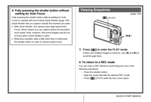 Page 17
17QUICK START BASICS
(page 146)
1.Press [ ] to enter the PLAY mode.
If there are multiple images in memory, use [W] and [ X] to 
scroll through them.
■ To return to a REC mode
You can enter a REC Mode by performing any one of the 
following operations.
– Press the shutter button.
– Align the mode dial with the desired REC mode.
– Press [ ] (PLAY) (with the lens cover open).
■ Fully pressing the shut ter button without 
waiting for Auto Focus
Fully pressing the shutter button without waiting for Auto...