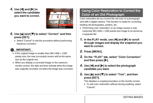 Page 164
164EDITING IMAGES
4.Use [W] and [ X] to 
select the candidate 
you want to correct.
5.Use [ S] and [ T] to select “Correct” and then 
press [SET].
• Select “Cancel” to exit the procedure without performing 
keystone correction.
IMPORTANT!
•If the original image is smaller than 2M (1600 × 1200 
pixels) size, the new (corrected) version will be the same 
size as the original one.
• When you display a corrected image on the camera’s 
monitor screen, the date and time indicate when the image 
was originally...