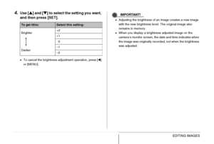 Page 172
172EDITING IMAGES
4.Use [S] and [ T] to select the setting you want, 
and then press [SET].
• To cancel the brightness adjustment operation, press [ W] 
or [MENU].
IMPORTANT!
• Adjusting the brightness of an image creates a new image 
with the new brightness level. The original image also 
remains in memory.
• When you display a brightness adjusted image on the 
camera’s monitor screen, the date and time indicates when 
the image was originally recorded, not when the brightness 
was adjusted.
To get...