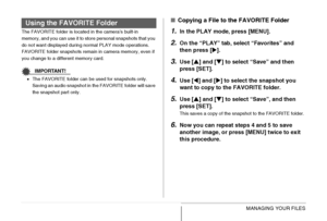 Page 187
187MANAGING YOUR FILES
The FAVORITE folder is located in the camera’s built-in 
memory, and you can use it to store personal snapshots that you 
do not want displayed during normal PLAY mode operations.
FAVORITE folder snapshots remain in camera memory, even if 
you change to a different memory card.
IMPORTANT!
•The FAVORITE folder can be used for snapshots only. 
Saving an audio snapshot in the FAVORITE folder will save 
the snapshot part only.
■ Copying a File to the FAVORITE Folder
1.In the PLAY...