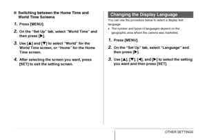 Page 201
201OTHER SETTINGS
■Switching between the Home Time and 
World Time Screens
1.Press [MENU].
2.On the “Set Up” tab,  select “World Time” and 
then press [ X].
3.Use [ S] and [ T] to select “World” for the 
World Time screen, or “Home” for the Home 
Time screen.
4.After selecting the screen you want, press 
[SET] to exit the setting screen.
You can use the procedure below to select a display text 
language.
• The number and types of languages depend on the 
geographic area where the camera was marketed....