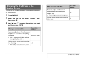 Page 202
202OTHER SETTINGS
You can use the following procedure to change the brightness of 
the monitor screen.
1.Press [MENU].
2.Select the “Set Up” tab, select “Screen”, and 
then press [ X]
3.Use [ S] and [ T] to select the setting you want, 
and then press [SET].
Changing the Brightness of the 
Monitor Screen
When you want to do this:Select this 
setting:
Automatic adjustment of monitor screen 
brightness in accordance with lighting 
conditions
• Auto 2 adjusts to a brighter setting 
more quickly than Auto...