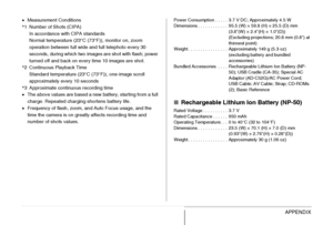 Page 274
274APPENDIX
•Measurement Conditions
* 1 Number of Shots (CIPA)
In accordance with CIPA standards
Normal temperature (23°C (73°F)), monitor on, zoom 
operation between full wide and full telephoto every 30 
seconds, during which two images are shot with flash; power 
turned off and back on every time 10 images are shot.
* 2 Continuous Playback Time
Standard temperature (23°C (73°F)), one-image scroll 
approximately every 10 seconds
* 3 Approximate continuous recording time
• The above values are based a...