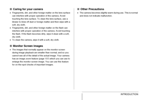 Page 35
35INTRODUCTION
■Caring for your camera
•Fingerprints, dirt, and other foreign matter on the lens surface 
can interfere with proper operation of the camera. Avoid 
touching the lens surface. To clean the lens surface, use a 
blower to blow off dust or foreign matter and then wipe with a 
soft, dry cloth.
• Fingerprints, dirt, and other foreign matter on the flash can 
interfere with proper operation of the camera. Avoid touching 
the flash. If the flash becomes dirty, wipe it clean with a soft, 
dry...