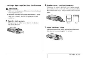 Page 48
48GETTING READY
Loading a Memory Card into the Camera
IMPORTANT!
•Make sure you always turn off the camera before loading or 
removing a me mory card.
• Be sure to orient the card correctly when loading it. Never 
try to force a memory card into the slot when you feel 
resistance.
1.Open the battery cover.
While pressing the battery cover, slide it in the direction 
indicated by the arrow.
2.Load a memory card into the camera.
Positioning the memory card so its front is facing upwards 
(towards the...