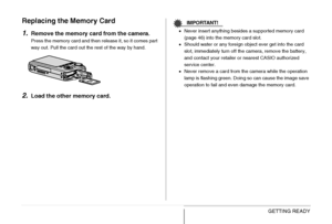 Page 49
49GETTING READY
Replacing the Memory Card
1.
Remove the memory card from the camera.
Press the memory card and then release it, so it comes part 
way out. Pull the card out the rest of the way by hand.
2.Load the other memory card.
IMPORTANT!
•Never insert anything besides a supported memory card 
(page 46) into the memory card slot.
• Should water or any foreign object ever get into the card 
slot, immediately turn off the camera, remove the battery, 
and contact your retailer or nearest CASIO...